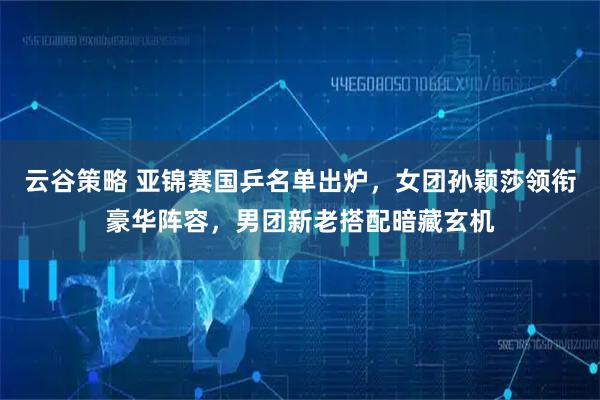 云谷策略 亚锦赛国乒名单出炉，女团孙颖莎领衔豪华阵容，男团新老搭配暗藏玄机