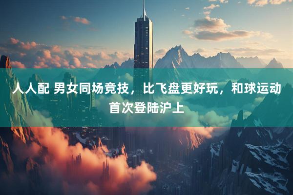 人人配 男女同场竞技，比飞盘更好玩，和球运动首次登陆沪上