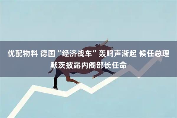 优配物料 德国“经济战车”轰鸣声渐起 候任总理默茨披露内阁部长任命