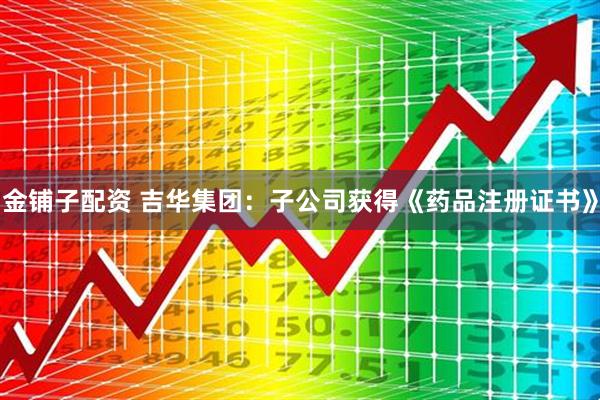 金铺子配资 吉华集团：子公司获得《药品注册证书》