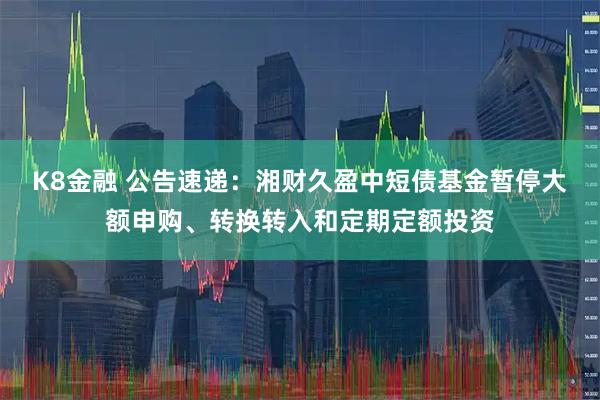 K8金融 公告速递：湘财久盈中短债基金暂停大额申购、转换转入和定期定额投资