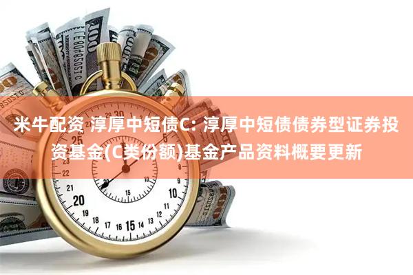 米牛配资 淳厚中短债C: 淳厚中短债债券型证券投资基金(C类份额)基金产品资料概要更新
