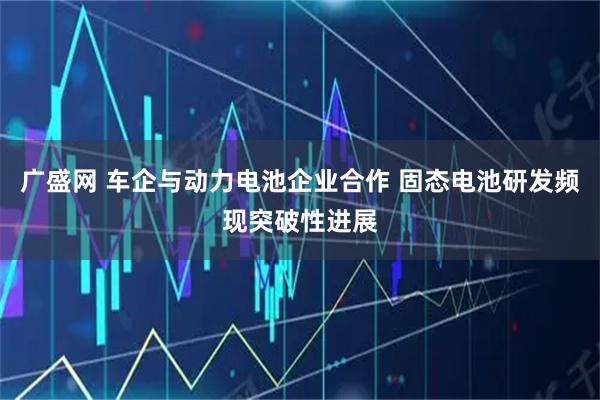 广盛网 车企与动力电池企业合作 固态电池研发频现突破性进展