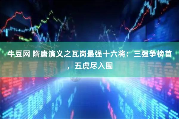 牛豆网 隋唐演义之瓦岗最强十六将：三强争榜首，五虎尽入围