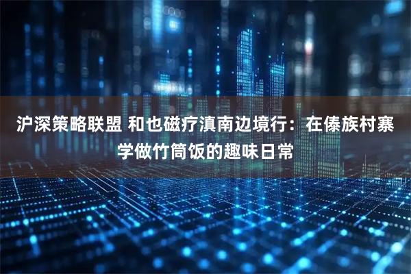 沪深策略联盟 和也磁疗滇南边境行：在傣族村寨学做竹筒饭的趣味日常