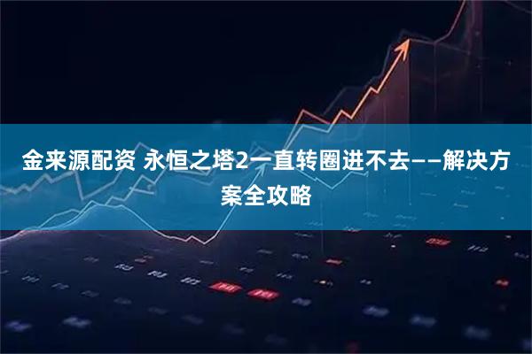 金来源配资 永恒之塔2一直转圈进不去——解决方案全攻略