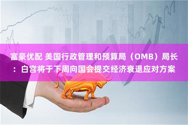 富豪优配 美国行政管理和预算局（OMB）局长：白宫将于下周向国会提交经济衰退应对方案