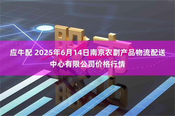 应牛配 2025年6月14日南京农副产品物流配送中心有限公司价格行情