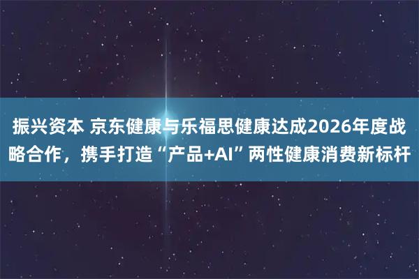 振兴资本 京东健康与乐福思健康达成2026年度战略合作，携手打造“产品+AI”两性健康消费新标杆