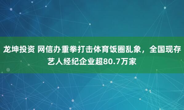 龙坤投资 网信办重拳打击体育饭圈乱象，全国现存艺人经纪企业超80.7万家