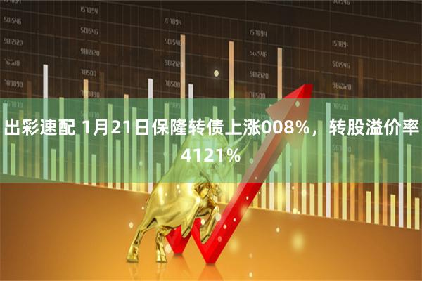 出彩速配 1月21日保隆转债上涨008%，转股溢价率4121%