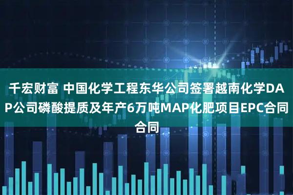 千宏财富 中国化学工程东华公司签署越南化学DAP公司磷酸提质及年产6万吨MAP化肥项目EPC合同