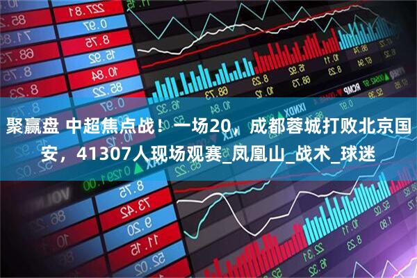 聚赢盘 中超焦点战！一场20，成都蓉城打败北京国安，41307人现场观赛_凤凰山_战术_球迷