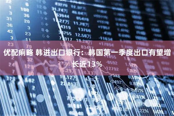 优配痢略 韩进出口银行：韩国第一季度出口有望增长近13%