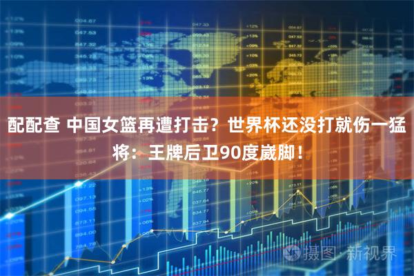 配配查 中国女篮再遭打击？世界杯还没打就伤一猛将：王牌后卫90度崴脚！
