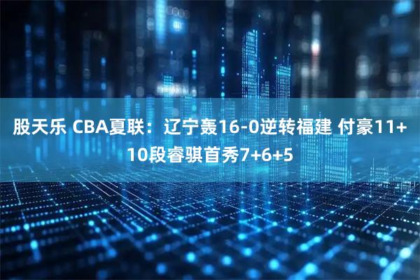 股天乐 CBA夏联：辽宁轰16-0逆转福建 付豪11+10段睿骐首秀7+6+5