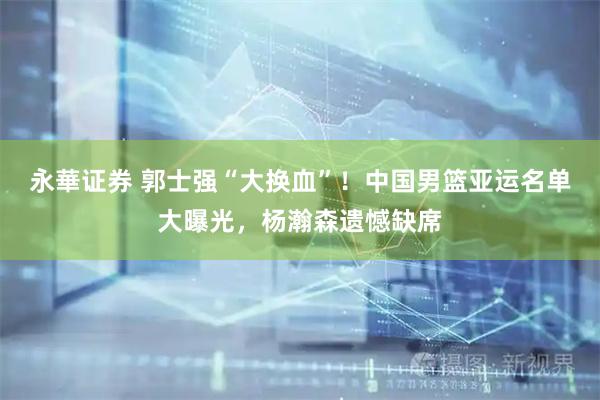 永華证券 郭士强“大换血”！中国男篮亚运名单大曝光，杨瀚森遗憾缺席