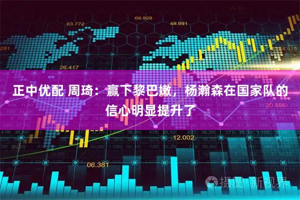 正中优配 周琦：赢下黎巴嫩，杨瀚森在国家队的信心明显提升了